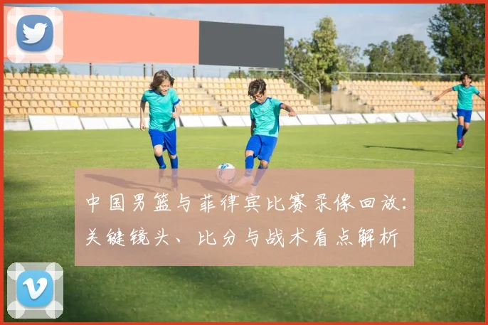 中国男篮与菲律宾比赛录像回放：关键镜头、比分与战术看点解析