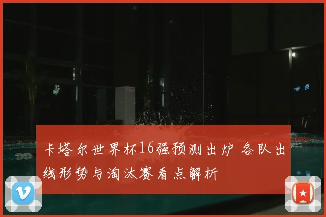 卡塔尔世界杯16强预测出炉 各队出线形势与淘汰赛看点解析