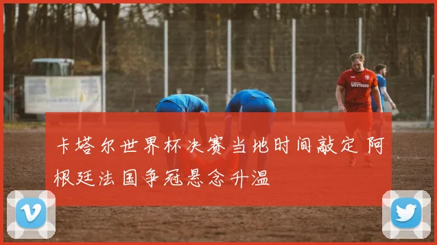 卡塔尔世界杯决赛当地时间敲定 阿根廷法国争冠悬念升温
