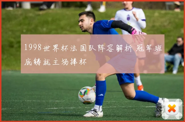 1998世界杯法国队阵容解析 冠军班底铸就主场捧杯