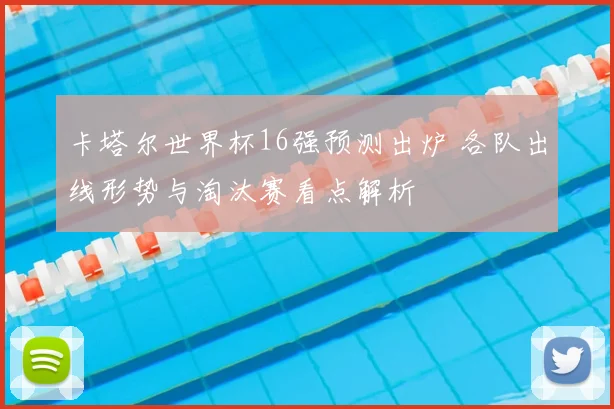 卡塔尔世界杯16强预测出炉 各队出线形势与淘汰赛看点解析