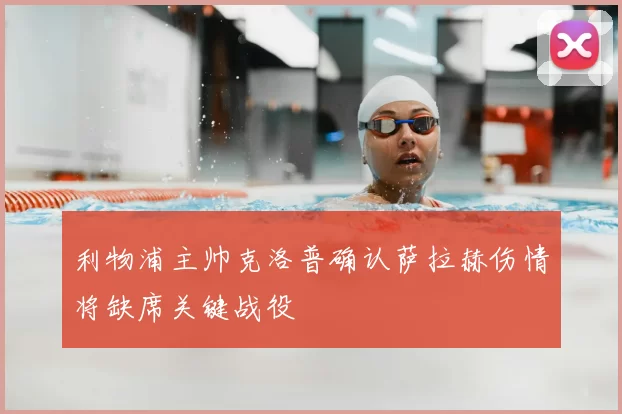 利物浦主帅克洛普确认萨拉赫伤情将缺席关键战役