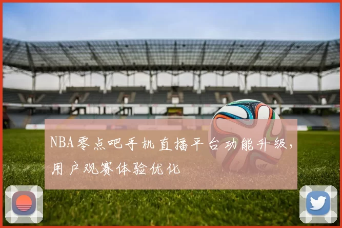 NBA零点吧手机直播平台功能升级，用户观赛体验优化