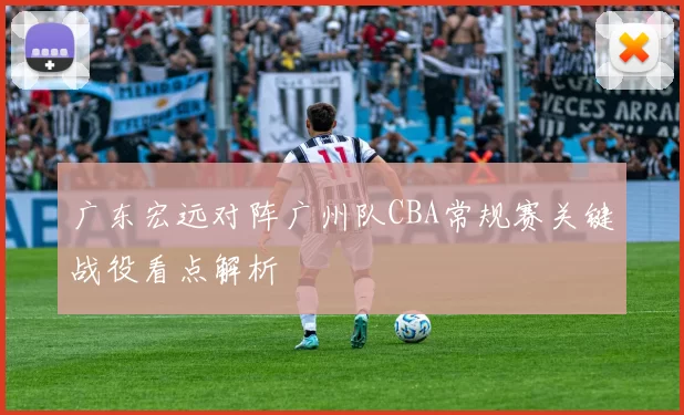 广东宏远对阵广州队CBA常规赛关键战役看点解析
