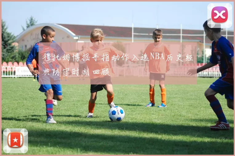 穆托姆博摇手指动作入选NBA历史经典防守时刻回顾