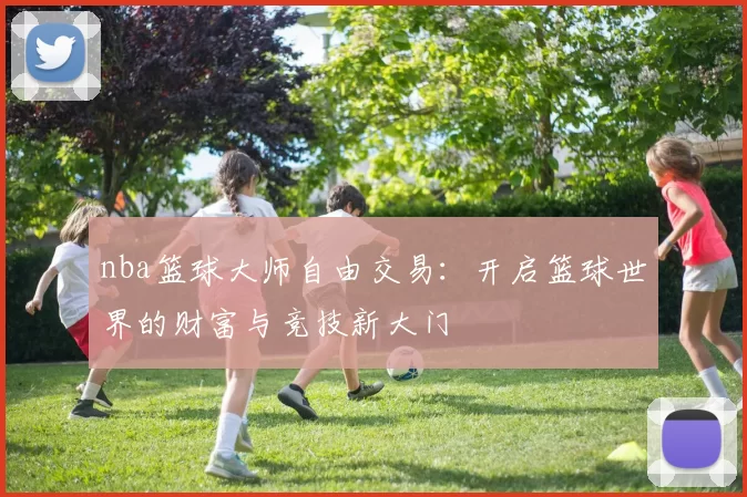 nba篮球大师自由交易:开启篮球世界的财富与竞技新大门