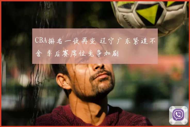 CBA排名一夜再变 辽宁广东紧追不舍 季后赛席位竞争加剧