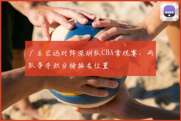 广东宏远对阵深圳队CBA常规赛,两队争夺积分榜排名位置
