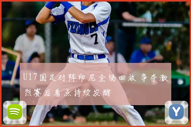 U17国足对阵印尼全场回放 争夺激烈赛后看点持续发酵