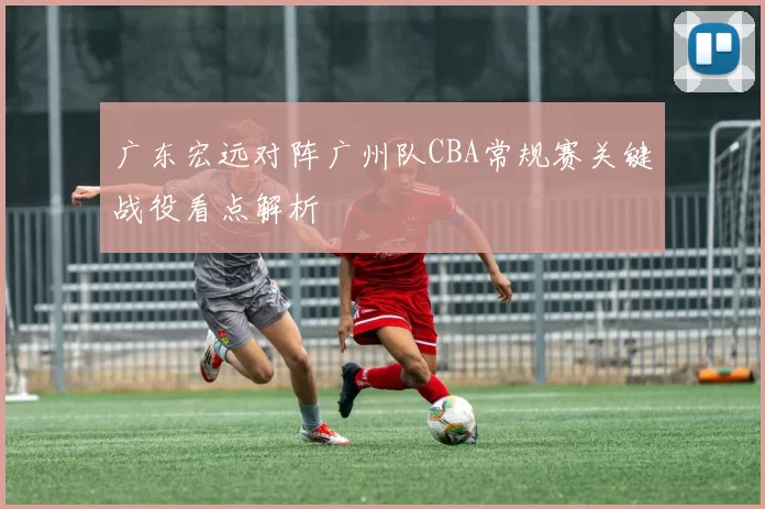 广东宏远对阵广州队CBA常规赛关键战役看点解析
