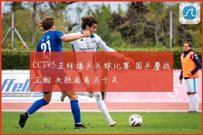 CCTV5正转播乒乓球比赛 国乒鏖战正酣 决胜局看点十足