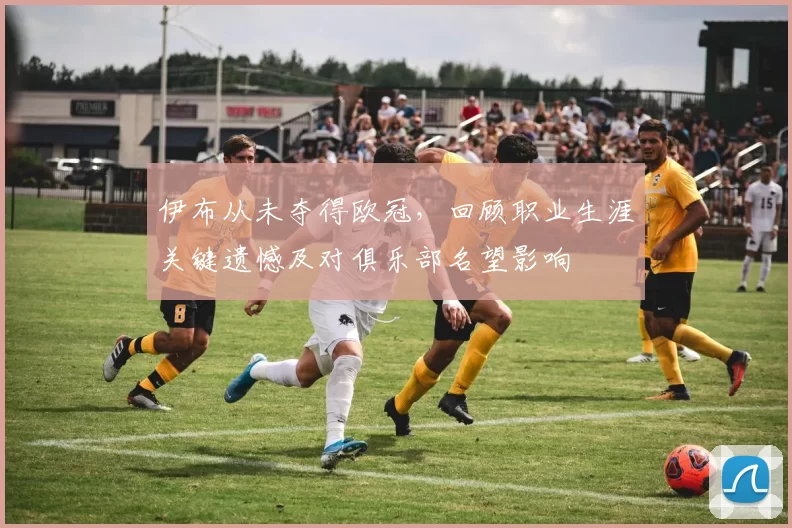 伊布从未夺得欧冠，回顾职业生涯关键遗憾及对俱乐部名望影响