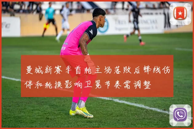 曼城新赛季首轮主场落败后锋线伤停和轮换影响卫冕节奏需调整