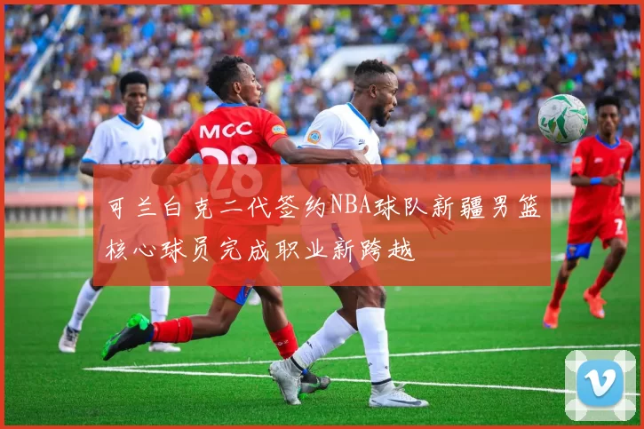 可兰白克二代签约NBA球队新疆男篮核心球员完成职业新跨越