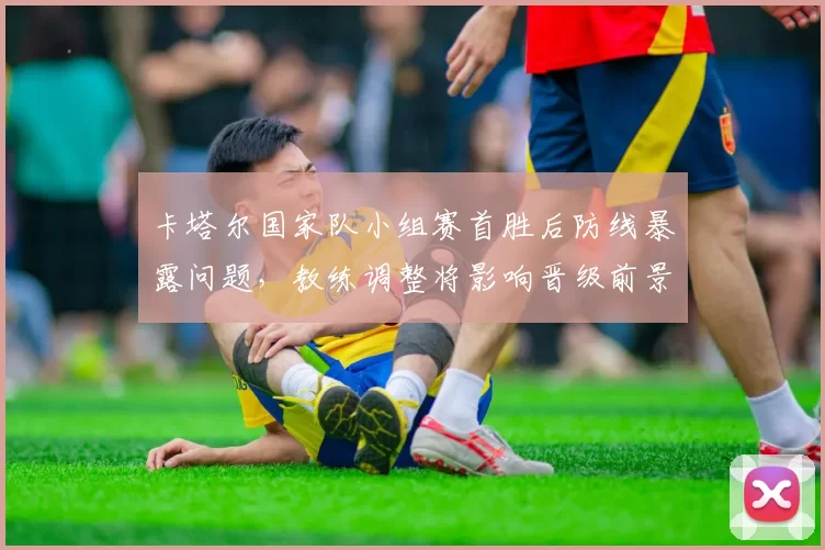 卡塔尔国家队小组赛首胜后防线暴露问题，教练调整将影响晋级前景