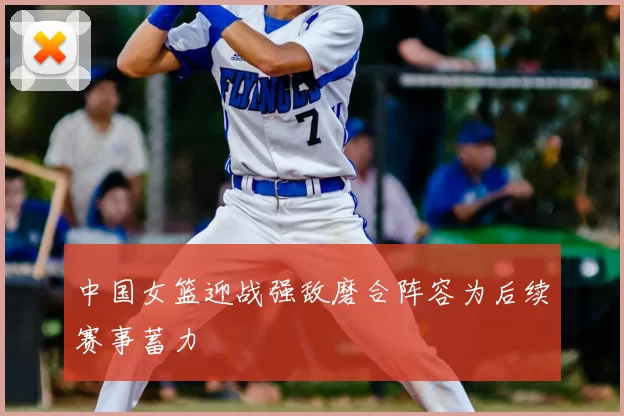 中国女篮迎战强敌磨合阵容为后续赛事蓄力