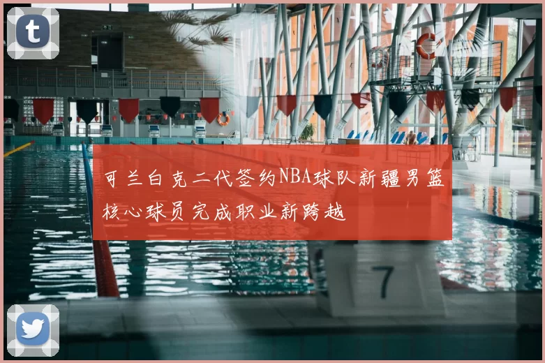 可兰白克二代签约NBA球队新疆男篮核心球员完成职业新跨越