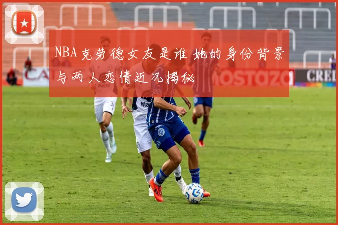 NBA克劳德女友是谁 她的身份背景与两人恋情近况揭秘