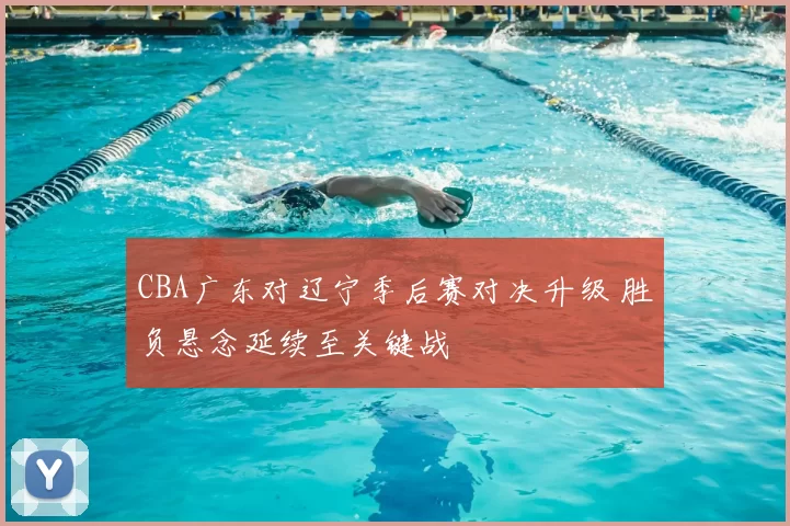 CBA广东对辽宁季后赛对决升级 胜负悬念延续至关键战
