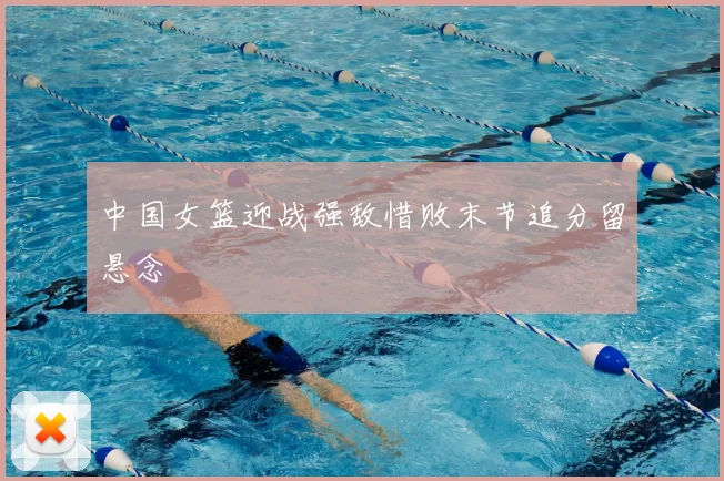 中国女篮迎战强敌惜败末节追分留悬念