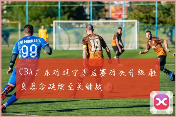 CBA广东对辽宁季后赛对决升级 胜负悬念延续至关键战