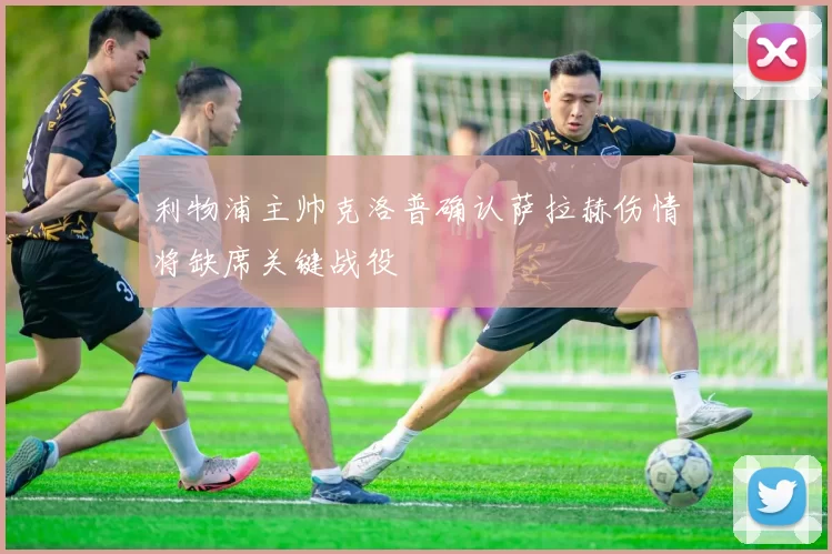 利物浦主帅克洛普确认萨拉赫伤情将缺席关键战役