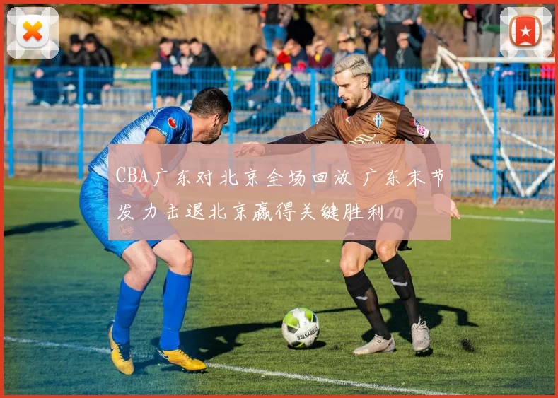 CBA广东对北京全场回放 广东末节发力击退北京赢得关键胜利