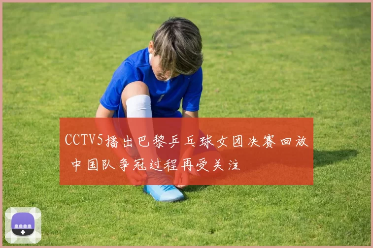 CCTV5播出巴黎乒乓球女团决赛回放 中国队争冠过程再受关注