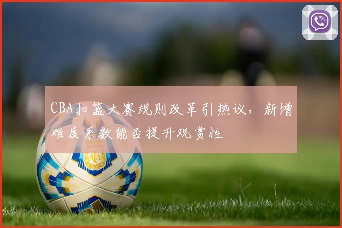 CBA扣篮大赛规则改革引热议，新增难度系数能否提升观赏性