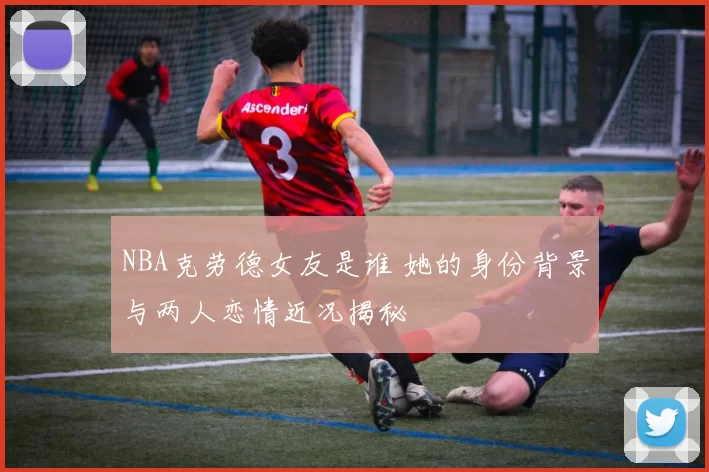 NBA克劳德女友是谁 她的身份背景与两人恋情近况揭秘