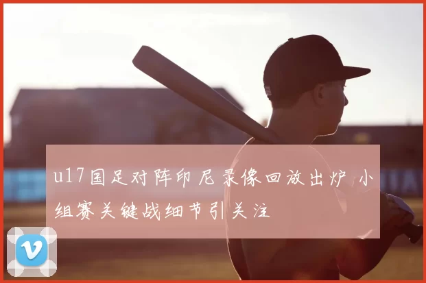 u17国足对阵印尼录像回放出炉 小组赛关键战细节引关注