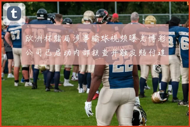 欧洲杯赌局涉事输球视频曝光博彩公司已启动内部核查并触发赔付追查程序