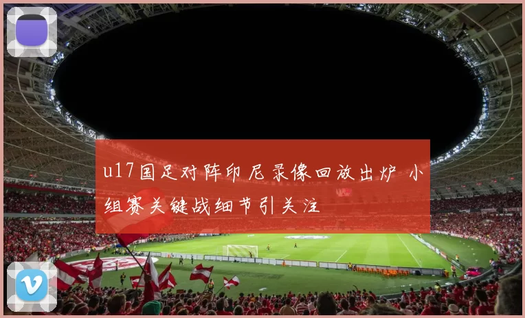 u17国足对阵印尼录像回放出炉 小组赛关键战细节引关注