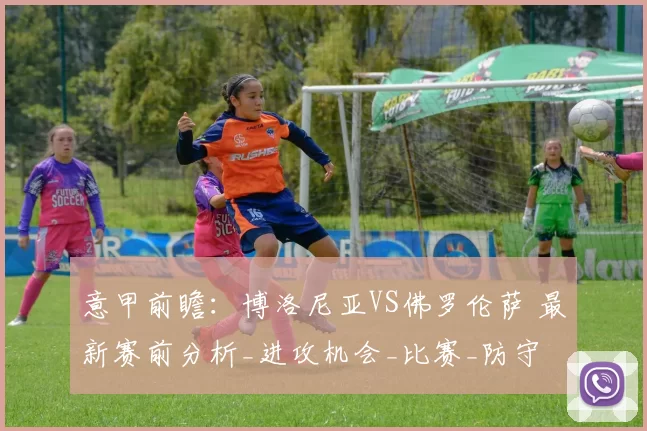 意甲前瞻：博洛尼亚VS佛罗伦萨 最新赛前分析_进攻机会_比赛_防守