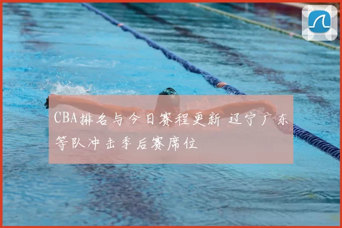CBA排名与今日赛程更新 辽宁广东等队冲击季后赛席位