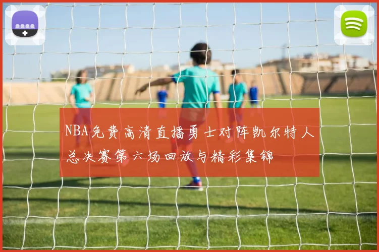 NBA免费高清直播勇士对阵凯尔特人总决赛第六场回放与精彩集锦