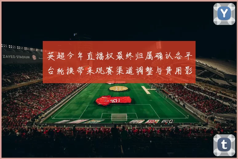 英超今年直播权最终归属确认各平台轮换带来观赛渠道调整与费用影响
