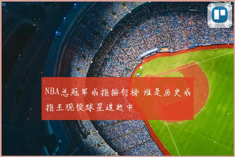 NBA总冠军戒指排行榜 谁是历史戒指王现役球星追赶中