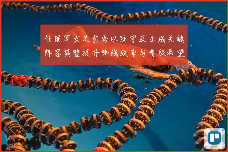 任丽萍女足首秀以防守反击成关键阵容调整提升锋线效率与晋级希望