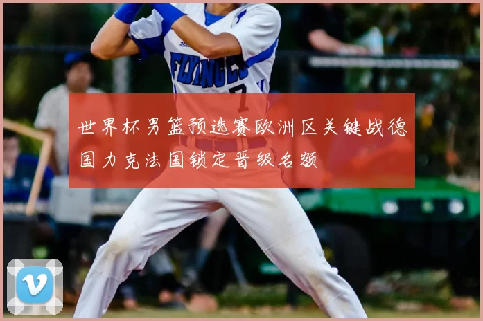 世界杯男篮预选赛欧洲区关键战德国力克法国锁定晋级名额