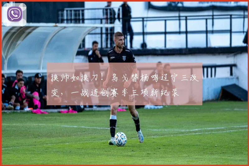 换帅如换刀！乌戈替杨鸣辽宁三改变，一战连创赛季三项新纪录