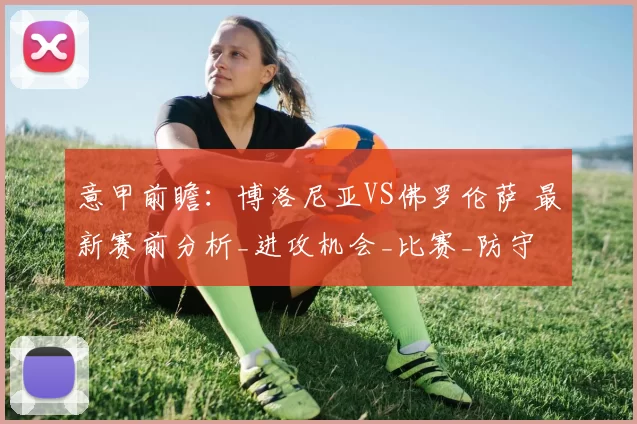 意甲前瞻：博洛尼亚VS佛罗伦萨 最新赛前分析_进攻机会_比赛_防守