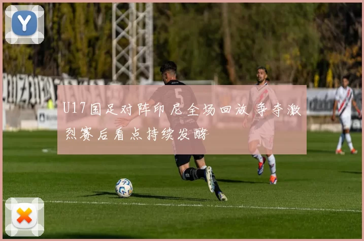 U17国足对阵印尼全场回放 争夺激烈赛后看点持续发酵