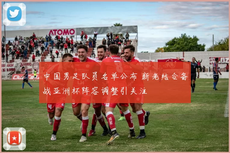 中国男足队员名单公布 新老结合备战亚洲杯阵容调整引关注