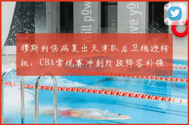 穆斯利伤病复出天津队后卫线迎转机，CBA常规赛冲刺阶段阵容补强