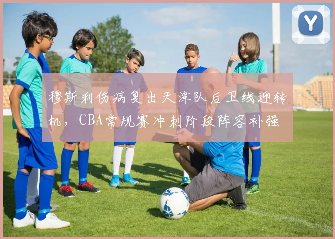 穆斯利伤病复出天津队后卫线迎转机，CBA常规赛冲刺阶段阵容补强