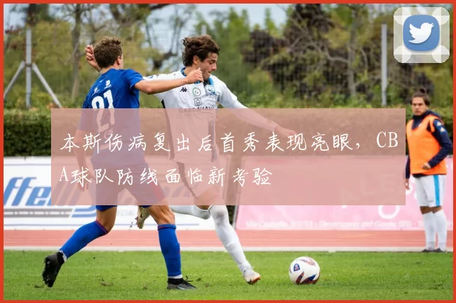 本斯伤病复出后首秀表现亮眼，CBA球队防线面临新考验