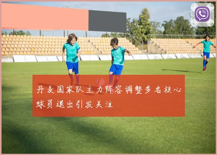 丹麦国家队主力阵容调整多名核心球员退出引发关注